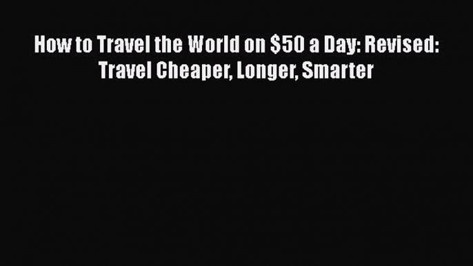 Read Book How to Travel the World on $50 a Day: Revised: Travel Cheaper Longer Smarter E-Book