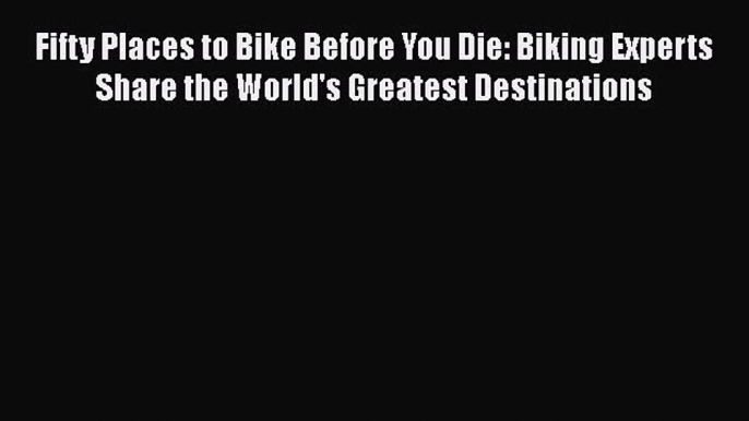 Read Book Fifty Places to Bike Before You Die: Biking Experts Share the World's Greatest Destinations