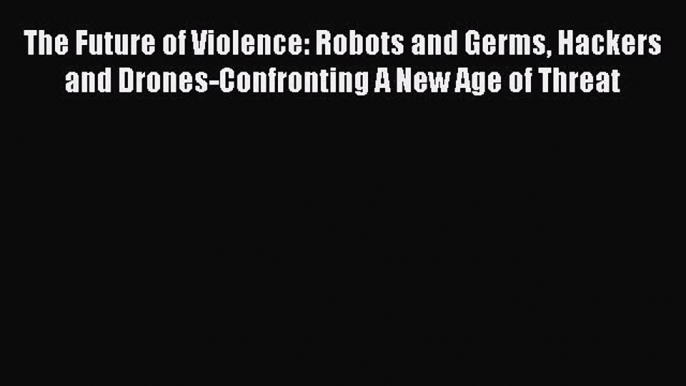 Read The Future of Violence: Robots and Germs Hackers and Drones-Confronting A New Age of Threat