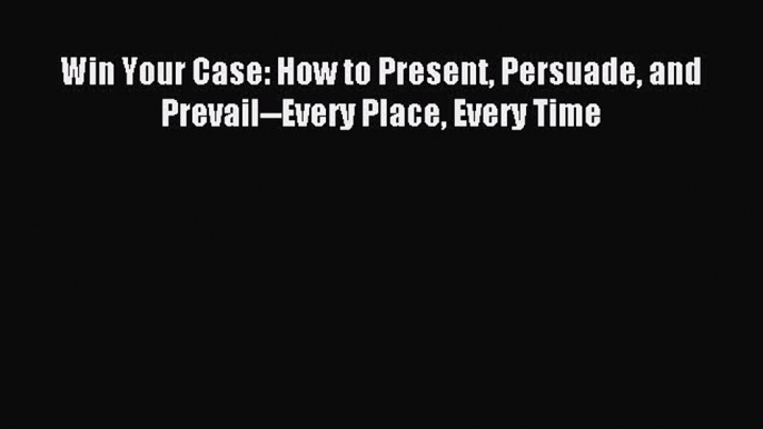 Read Win Your Case: How to Present Persuade and Prevail--Every Place Every Time Ebook Free