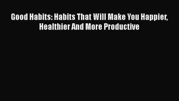 Download Good Habits: Habits That Will Make You Happier Healthier And More Productive Ebook