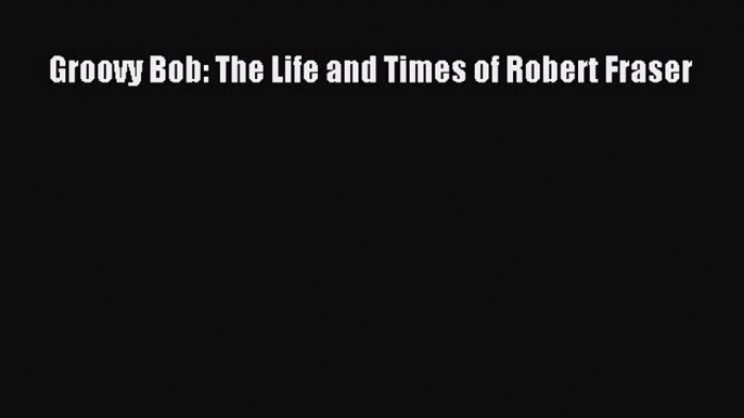 Read Book Groovy Bob: The Life and Times of Robert Fraser E-Book Free