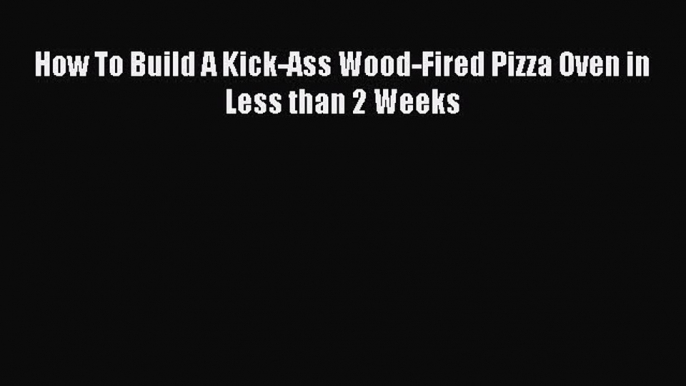 Read How To Build A Kick-Ass Wood-Fired Pizza Oven in Less than 2 Weeks Ebook Free