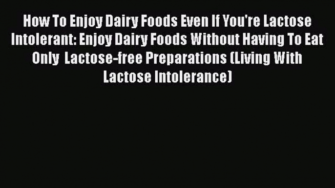 Read Books How To Enjoy Dairy Foods Even If You're Lactose Intolerant: Enjoy Dairy Foods Without