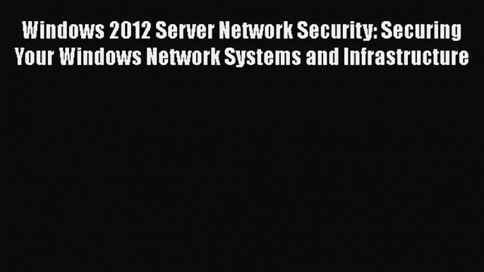 Download Windows 2012 Server Network Security: Securing Your Windows Network Systems and Infrastructure