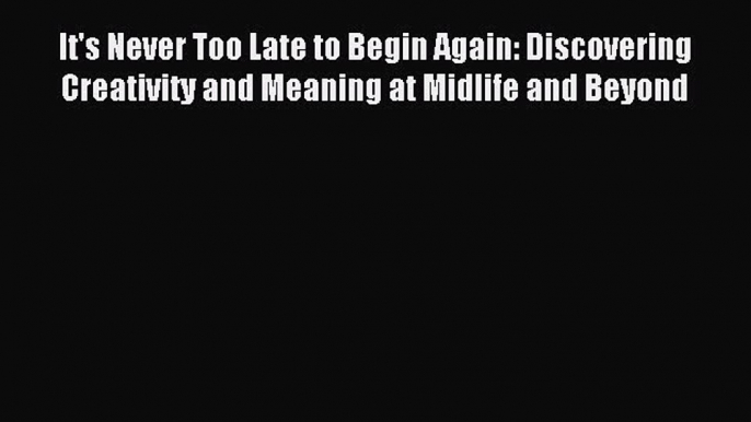 Read It's Never Too Late to Begin Again: Discovering Creativity and Meaning at Midlife and