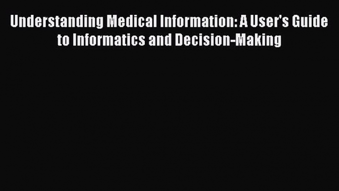 Read Book Understanding Medical Information: A User's Guide to Informatics and Decision-Making