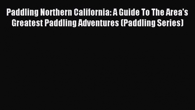 Read Paddling Northern California: A Guide To The Area's Greatest Paddling Adventures (Paddling