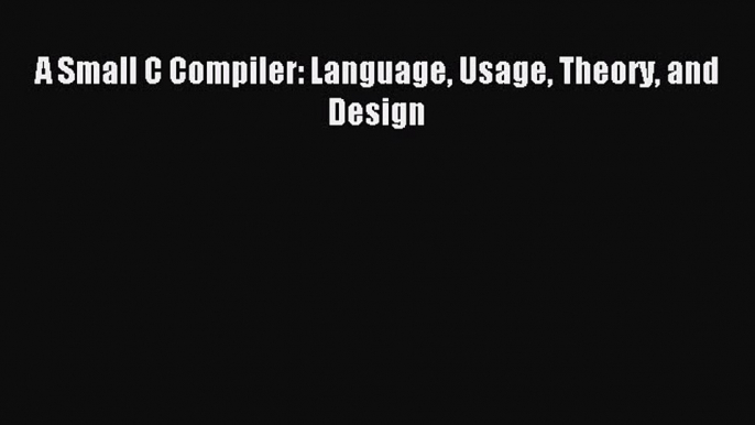 Read A Small C Compiler: Language Usage Theory and Design Ebook Free