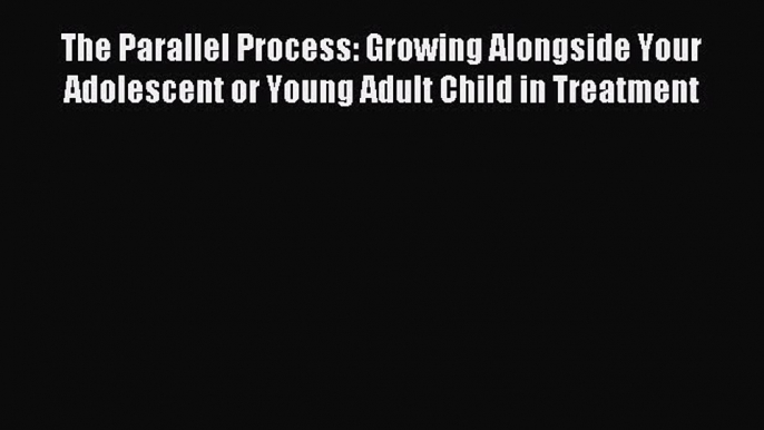 Read The Parallel Process: Growing Alongside Your Adolescent or Young Adult Child in Treatment