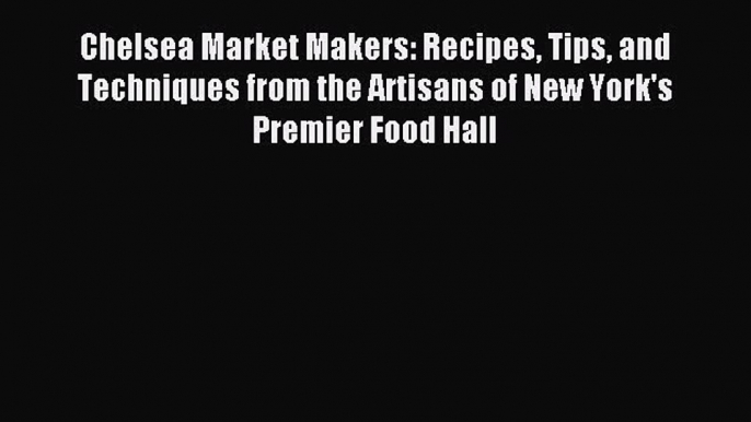 Download Chelsea Market Makers: Recipes Tips and Techniques from the Artisans of New York's