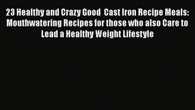 Read Books 23 Healthy and Crazy Good  Cast Iron Recipe Meals: Mouthwatering Recipes for those