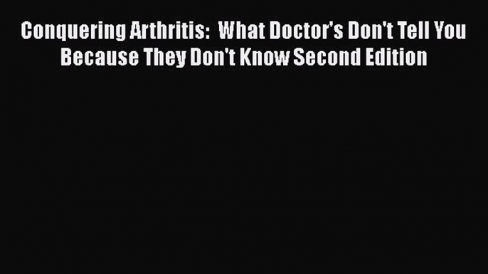 Read Conquering Arthritis:  What Doctor's Don't Tell You Because They Don't Know Second Edition