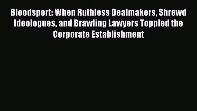 Read Bloodsport: When Ruthless Dealmakers Shrewd Ideologues and Brawling Lawyers Toppled the