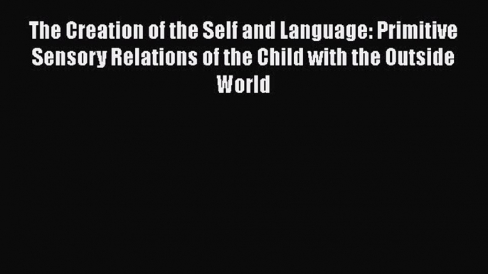 Read Book The Creation of the Self and Language: Primitive Sensory Relations of the Child with