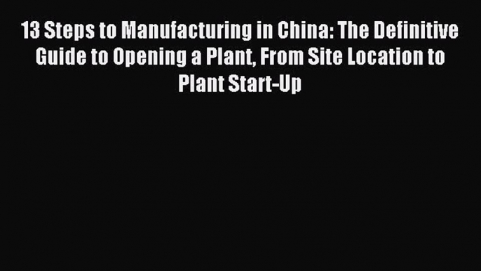 Read 13 Steps to Manufacturing in China: The Definitive Guide to Opening a Plant From Site