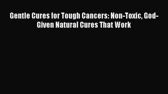 Read Gentle Cures for Tough Cancers: Non-Toxic God-Given Natural Cures That Work PDF Online