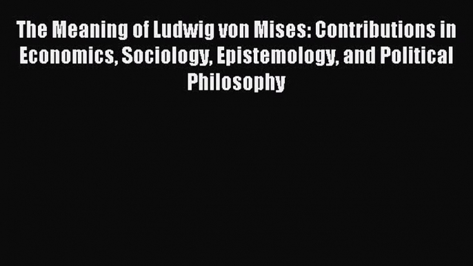 Download The Meaning of Ludwig von Mises: Contributions in Economics Sociology Epistemology