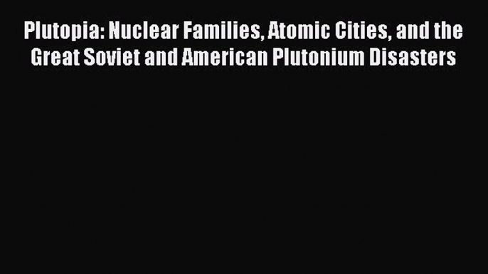 Read Plutopia: Nuclear Families Atomic Cities and the Great Soviet and American Plutonium Disasters