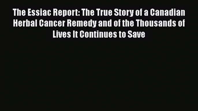 Read The Essiac Report: The True Story of a Canadian Herbal Cancer Remedy and of the Thousands