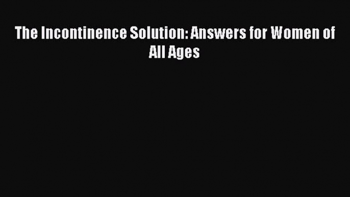 Download The Incontinence Solution: Answers for Women of All Ages Ebook Online