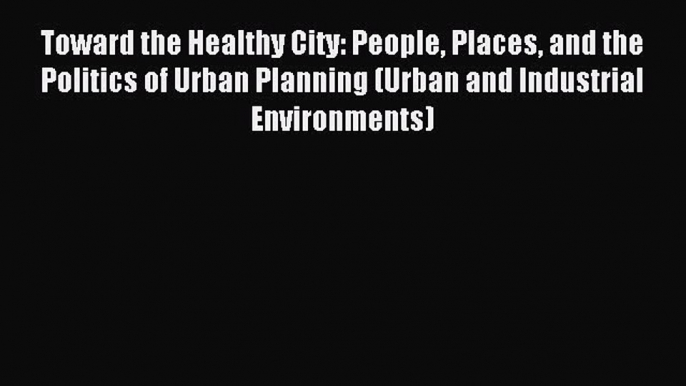 Read Toward the Healthy City: People Places and the Politics of Urban Planning (Urban and Industrial