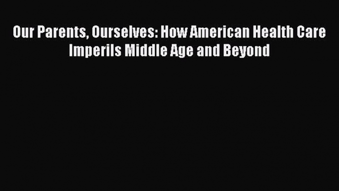 Read Our Parents Ourselves: How American Health Care Imperils Middle Age and Beyond Ebook Free