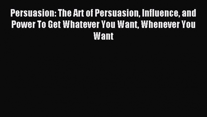 [PDF] Persuasion: The Art of Persuasion Influence and Power To Get Whatever You Want Whenever