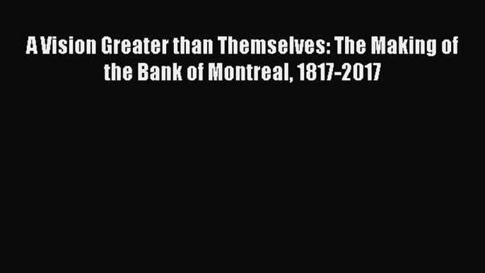 [PDF] A Vision Greater than Themselves: The Making of the Bank of Montreal 1817-2017 Read Full