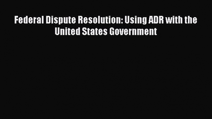 Download Book Federal Dispute Resolution: Using ADR with the United States Government PDF Free