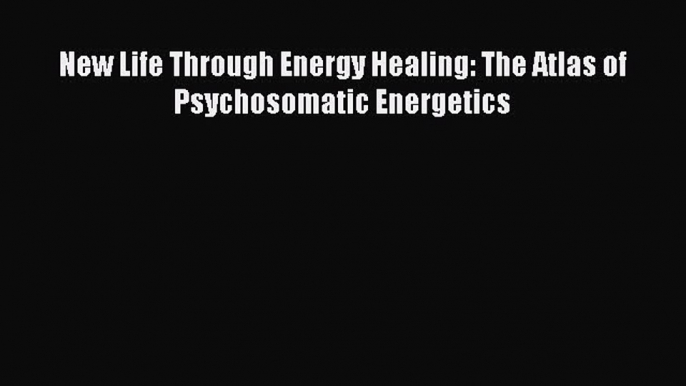 Download New Life Through Energy Healing: The Atlas of Psychosomatic Energetics PDF Free