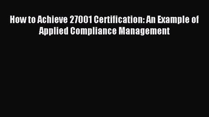 Read How to Achieve 27001 Certification: An Example of Applied Compliance Management Ebook