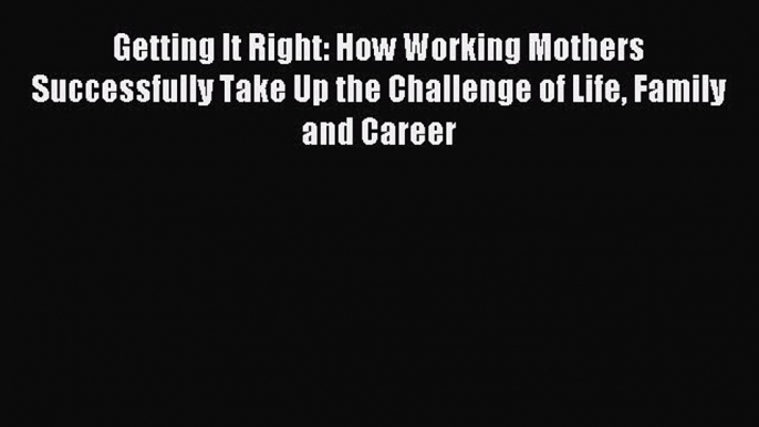 Read Getting It Right: How Working Mothers Successfully Take Up the Challenge of Life Family