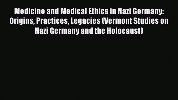 Download Medicine and Medical Ethics in Nazi Germany: Origins Practices Legacies (Vermont Studies