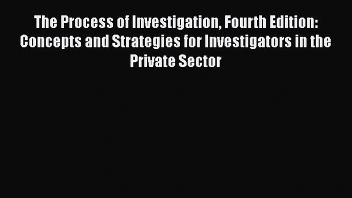 Read Book The Process of Investigation Fourth Edition: Concepts and Strategies for Investigators