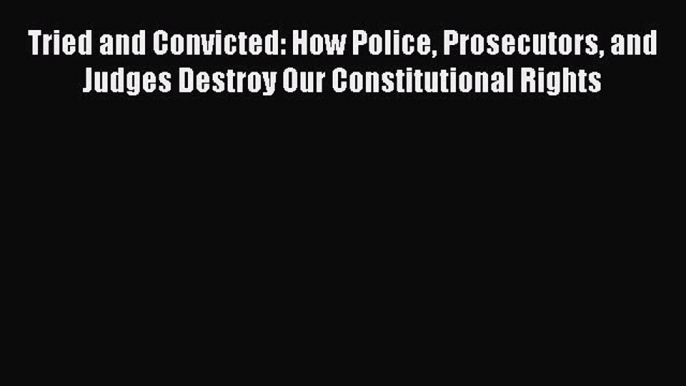 Read Book Tried and Convicted: How Police Prosecutors and Judges Destroy Our Constitutional