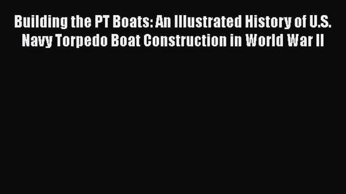 Read Books Building the PT Boats: An Illustrated History of U.S. Navy Torpedo Boat Construction