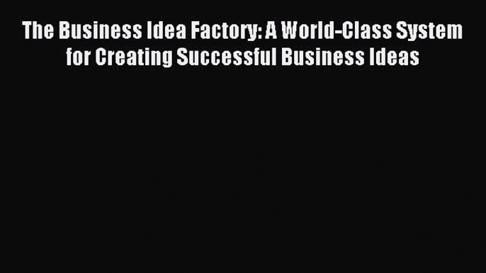 Read The Business Idea Factory: A World-Class System for Creating Successful Business Ideas