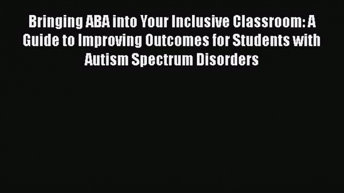 Read Bringing ABA into Your Inclusive Classroom: A Guide to Improving Outcomes for Students