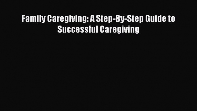 [PDF] Family Caregiving: A Step-By-Step Guide to Successful Caregiving Read Online