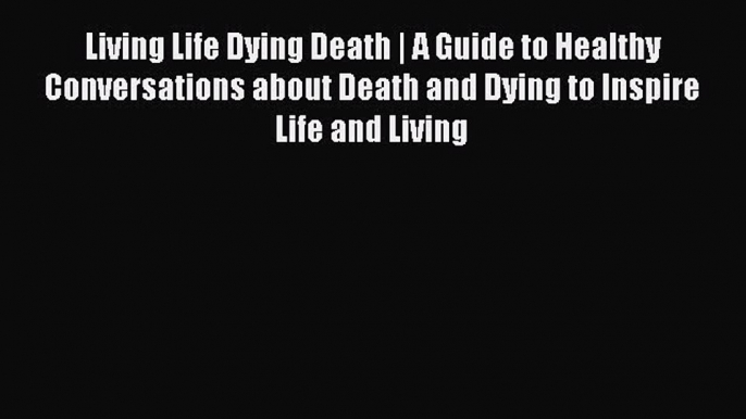 Read Living Life Dying Death | A Guide to Healthy Conversations about Death and Dying to Inspire