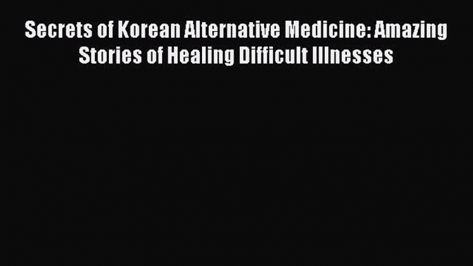 Read Secrets of Korean Alternative Medicine: Amazing Stories of Healing Difficult Illnesses