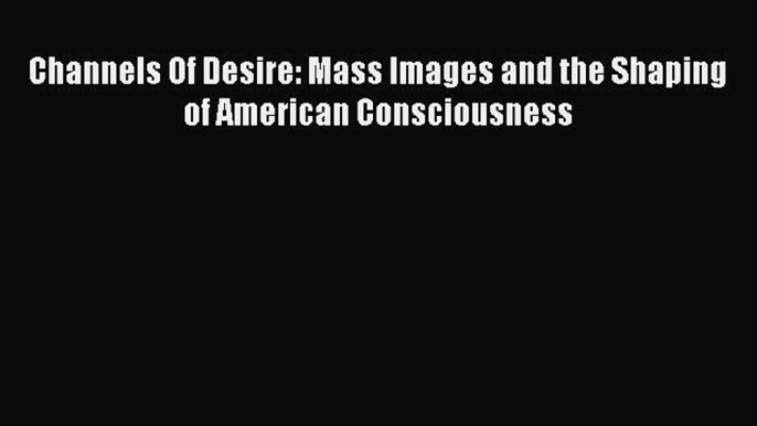 READ book  Channels Of Desire: Mass Images and the Shaping of American Consciousness  Full