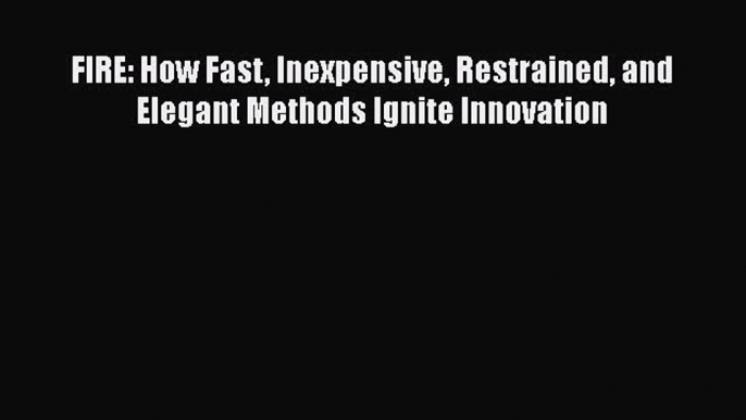 READ book  FIRE: How Fast Inexpensive Restrained and Elegant Methods Ignite Innovation  Full