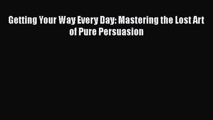 READ book  Getting Your Way Every Day: Mastering the Lost Art of Pure Persuasion  Full E-Book