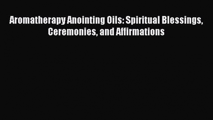 DOWNLOAD FREE E-books  Aromatherapy Anointing Oils: Spiritual Blessings Ceremonies and Affirmations