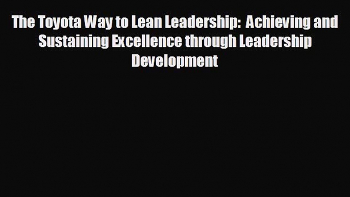 FREE PDF The Toyota Way to Lean Leadership:  Achieving and Sustaining Excellence through Leadership