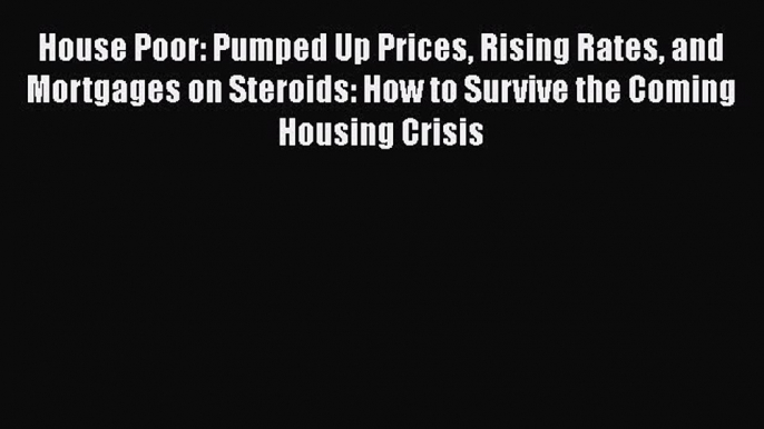 DOWNLOAD FREE E-books  House Poor: Pumped Up Prices Rising Rates and Mortgages on Steroids: