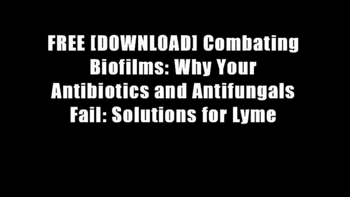 FREE [DOWNLOAD] Combating Biofilms: Why Your Antibiotics and Antifungals Fail: Solutions for Lyme