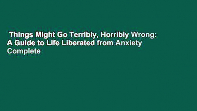 Things Might Go Terribly, Horribly Wrong: A Guide to Life Liberated from Anxiety Complete